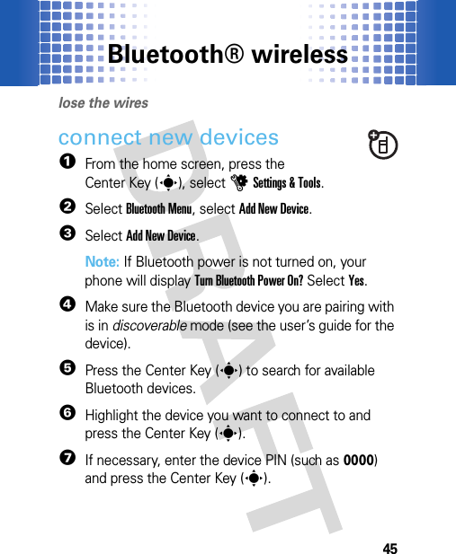 Bluetooth® wireless45Bluet ooth® wirel esslose the wiresconnect new devices  1From the home screen, press the Center Key (s), selectuSettings &amp; Tools.2SelectBluetooth Menu, selectAdd New Device.3SelectAdd New Device.Note: If Bluetooth power is not turned on, your phone will display Turn Bluetooth Power On? Select Yes.4Make sure the Bluetooth device you are pairing with is in discoverable mode (see the user’s guide for the device).5Press the Center Key (s) to search for available Bluetooth devices.6Highlight the device you want to connect to and press the Center Key (s).7If necessary, enter the device PIN (such as 0000) and press the Center Key (s).