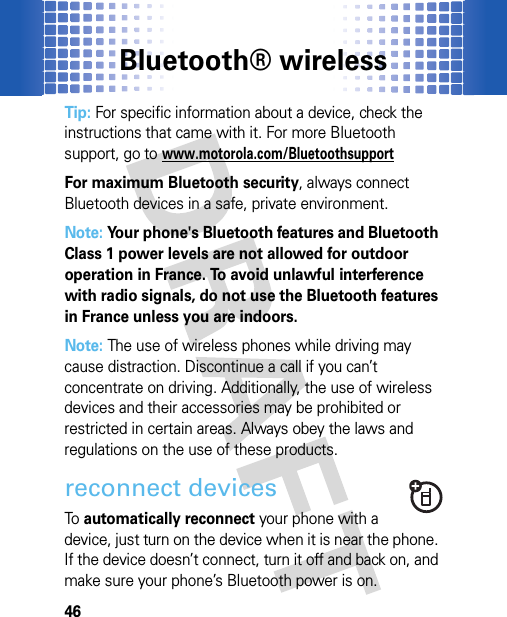 Bluetooth® wireless46Tip: For specific information about a device, check the instructions that came with it. For more Bluetooth support, go to www.motorola.com/BluetoothsupportFor maximum Bluetooth security, always connect Bluetooth devices in a safe, private environment.Note: Your phone&apos;s Bluetooth features and Bluetooth Class 1 power levels are not allowed for outdoor operation in France. To avoid unlawful interference with radio signals, do not use the Bluetooth features in France unless you are indoors.Note: The use of wireless phones while driving may cause distraction. Discontinue a call if you can’t concentrate on driving. Additionally, the use of wireless devices and their accessories may be prohibited or restricted in certain areas. Always obey the laws and regulations on the use of these products.reconnect devicesTo  automatically reconnect your phone with a device, just turn on the device when it is near the phone. If the device doesn’t connect, turn it off and back on, and make sure your phone’s Bluetooth power is on.