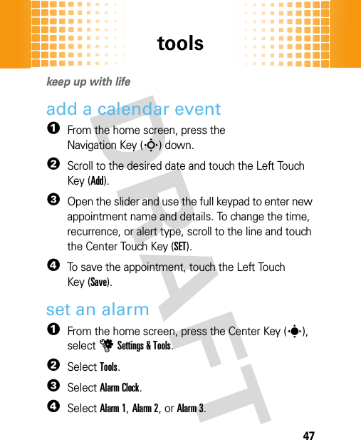 tools47tool skeep up with lifeadd a calendar event  1From the home screen, press the Navigation Key (S) down.2Scroll to the desired date and touch the Left Touch Key (Add).3Open the slider and use the full keypad to enter new appointment name and details. To change the time, recurrence, or alert type, scroll to the line and touch the Center Touch Key (SET).4To save the appointment, touch the Left Touch Key (Save).set an alarm  1From the home screen, press the Center Key (s), selectuSettings &amp; Tools.2SelectTools.3SelectAlarm Clock.4Select Alarm 1, Alarm 2, or Alarm 3.