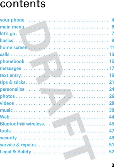 3contentsyour phone . . . . . . . . . . . . . . . . . . . . . . . . . . . . . . . . .   4main menu  . . . . . . . . . . . . . . . . . . . . . . . . . . . . . . . . .   6let’s go . . . . . . . . . . . . . . . . . . . . . . . . . . . . . . . . . . . . .   7basics. . . . . . . . . . . . . . . . . . . . . . . . . . . . . . . . . . . . . .   8home screen . . . . . . . . . . . . . . . . . . . . . . . . . . . . . . . . 11calls . . . . . . . . . . . . . . . . . . . . . . . . . . . . . . . . . . . . . .   13phonebook  . . . . . . . . . . . . . . . . . . . . . . . . . . . . . . . .   15messages  . . . . . . . . . . . . . . . . . . . . . . . . . . . . . . . . . . 17text entry. . . . . . . . . . . . . . . . . . . . . . . . . . . . . . . . . .   19tips &amp; tricks . . . . . . . . . . . . . . . . . . . . . . . . . . . . . . . .   21personalize . . . . . . . . . . . . . . . . . . . . . . . . . . . . . . . .   24photos . . . . . . . . . . . . . . . . . . . . . . . . . . . . . . . . . . . .   26videos  . . . . . . . . . . . . . . . . . . . . . . . . . . . . . . . . . . . .   28music . . . . . . . . . . . . . . . . . . . . . . . . . . . . . . . . . . . . .   30Web . . . . . . . . . . . . . . . . . . . . . . . . . . . . . . . . . . . . . .   44Bluetooth® wireless. . . . . . . . . . . . . . . . . . . . . . . . .   45tools. . . . . . . . . . . . . . . . . . . . . . . . . . . . . . . . . . . . . .   47security . . . . . . . . . . . . . . . . . . . . . . . . . . . . . . . . . . .   49service &amp; repairs. . . . . . . . . . . . . . . . . . . . . . . . . . . .   51Legal &amp; Safety. . . . . . . . . . . . . . . . . . . . . . . . . . . . . .   52