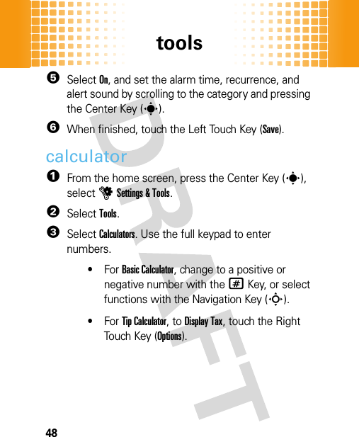 tools485Select On, and set the alarm time, recurrence, and alert sound by scrolling to the category and pressing the Center Key (s).6When finished, touch the Left Touch Key (Save).calculator  1From the home screen, press the Center Key (s), selectuSettings &amp; Tools.2SelectTools.3SelectCalculators. Use the full keypad to enter numbers.•For Basic Calculator, change to a positive or negative number with the#Key, or select functions with the Navigation Key (S).•For Tip Calculator, to Display Tax, touch the Right Touch Key (Options).