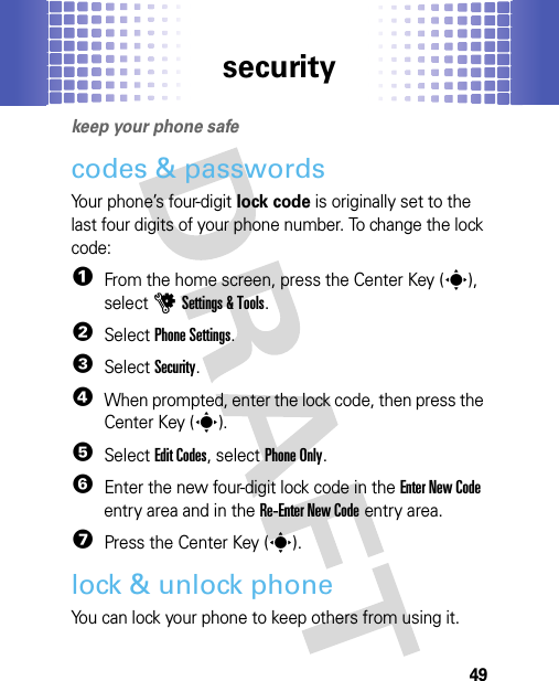 security49securi tykeep your phone safecodes &amp; passwordsYour phone’s four-digit lock code is originally set to the last four digits of your phone number. To change the lock code:  1From the home screen, press the Center Key (s), selectuSettings &amp; Tools.2SelectPhone Settings.3SelectSecurity.4When prompted, enter the lock code, then press the Center Key (s).5Select Edit Codes, selectPhone Only.6Enter the new four-digit lock code in the Enter New Code entry area and in the Re-Enter New Code entry area.7Press the Center Key (s).lock &amp; unlock phoneYou can lock your phone to keep others from using it.