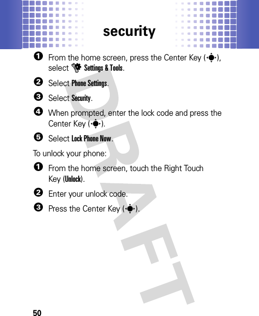 security50  1From the home screen, press the Center Key (s), selectuSettings &amp; Tools.2SelectPhone Settings.3SelectSecurity.4When prompted, enter the lock code and press the Center Key (s).5Select Lock Phone Now.To unlock your phone:  1From the home screen, touch the Right Touch Key (Unlock).2Enter your unlock code.3Press the Center Key (s).