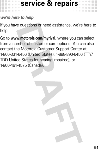 service &amp; repairs51service &amp; repairswe’re here to helpIf you have questions or need assistance, we&apos;re here to help.Go to www.motorola.com/myrival, where you can select from a number of customer care options. You can also contact the Motorola Customer Support Center at 1-800-331-6456 (United States), 1-888-390-6456 (TTY/TDD United States for hearing impaired), or 1-800-461-4575 (Canada).