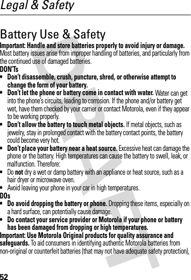 52Legal &amp; SafetyBattery Use &amp; SafetyImportant: Handle and store batteries properly to avoid injury or damage. Most battery issues arise from improper handling of batteries, and particularly from the continued use of damaged batteries.DON’Ts• Don’t disassemble, crush, puncture, shred, or otherwise attempt to change the form of your battery.• Don’t let the phone or battery come in contact with water. Water can get into the phone’s circuits, leading to corrosion. If the phone and/or battery get wet, have them checked by your carrier or contact Motorola, even if they appear to be working properly.• Don’t allow the battery to touch metal objects. If metal objects, such as jewelry, stay in prolonged contact with the battery contact points, the battery could become very hot.• Don’t place your battery near a heat source. Excessive heat can damage the phone or the battery. High temperatures can cause the battery to swell, leak, or malfunction. Therefore:•Do not dry a wet or damp battery with an appliance or heat source, such as a hair dryer or microwave oven.•Avoid leaving your phone in your car in high temperatures.DOs• Do avoid dropping the battery or phone. Dropping these items, especially on a hard surface, can potentially cause damage.• Do contact your service provider or Motorola if your phone or battery has been damaged from dropping or high temperatures.Important: Use Motorola Original products for quality assurance and safeguards. To aid consumers in identifying authentic Motorola batteries from non-original or counterfeit batteries (that may not have adequate safety protection), 