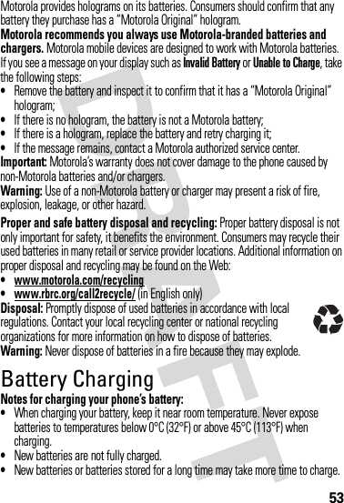 53Motorola provides holograms on its batteries. Consumers should confirm that any battery they purchase has a “Motorola Original” hologram.Motorola recommends you always use Motorola-branded batteries and chargers. Motorola mobile devices are designed to work with Motorola batteries. If you see a message on your display such as Invalid Battery or Unable to Charge, take the following steps:•Remove the battery and inspect it to confirm that it has a “Motorola Original” hologram;•If there is no hologram, the battery is not a Motorola battery;•If there is a hologram, replace the battery and retry charging it;•If the message remains, contact a Motorola authorized service center.Important: Motorola’s warranty does not cover damage to the phone caused by non-Motorola batteries and/or chargers.Warning: Use of a non-Motorola battery or charger may present a risk of fire, explosion, leakage, or other hazard.Proper and safe battery disposal and recycling: Proper battery disposal is not only important for safety, it benefits the environment. Consumers may recycle their used batteries in many retail or service provider locations. Additional information on proper disposal and recycling may be found on the Web:•www.motorola.com/recycling•www.rbrc.org/call2recycle/ (in English only)Disposal: Promptly dispose of used batteries in accordance with local regulations. Contact your local recycling center or national recycling organizations for more information on how to dispose of batteries.Warning: Never dispose of batteries in a fire because they may explode.Battery ChargingNotes for charging your phone’s battery:•When charging your battery, keep it near room temperature. Never expose batteries to temperatures below 0°C (32°F) or above 45°C (113°F) when charging.•New batteries are not fully charged.•New batteries or batteries stored for a long time may take more time to charge.032375o