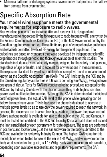 54•Motorola batteries and charging systems have circuitry that protects the battery from damage from overcharging.Specific Absorption RateSARYour model wireless phone meets the governmental requirements for exposure to radio waves.Your wireless phone is a radio transmitter and receiver. It is designed and manufactured to not exceed limits for exposure to radio frequency (RF) energy set by the Federal Communications Commission (FCC) of the U.S. Government and by the Canadian regulatory authorities. These limits are part of comprehensive guidelines and establish permitted levels of RF energy for the general population. The guidelines are based on standards that were developed by independent scientific organizations through periodic and thorough evaluation of scientific studies. The standards include a substantial safety margin designed for the safety of all persons, regardless of age or health, and to account for any variations in measurements.The exposure standard for wireless mobile phones employs a unit of measurement known as the Specific Absorption Rate (SAR). The SAR limit set by the FCC and by the Canadian regulatory authorities is 1.6 watts per kilogram (W/kg), averaged over one gram of tissue. Tests for SAR are conducted using procedures accepted by the FCC and by Industry Canada with the phone transmitting at its highest certified power level in all tested frequencies. Although the SAR is determined at the highest certified power level, the actual SAR level of the phone while operating can be below the maximum value. This is because the phone is designed to operate at multiple power levels so as to use only the power required to reach the network. In general, the closer you are to a wireless base station, the lower the power output.Before a phone model is available for sale to the public in the U.S. and Canada, it must be tested and certified to the FCC and Industry Canada that it does not exceed the limit established by each government for safe exposure. The tests are performed in positions and locations (e.g., at the ear and worn on the body) submitted to the FCC and available for review by Industry Canada. The highest SAR value for this model phone when tested for use at the ear is 1.41 W/kg, and when worn on the body, as described in this guide, is 1.15 W/kg. Body-worn measurements can differ, depending upon available accessories and regulatory requirements. The SAR 