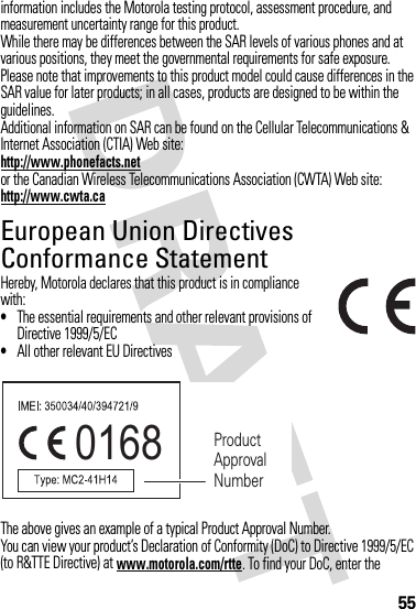 55information includes the Motorola testing protocol, assessment procedure, and measurement uncertainty range for this product.While there may be differences between the SAR levels of various phones and at various positions, they meet the governmental requirements for safe exposure. Please note that improvements to this product model could cause differences in the SAR value for later products; in all cases, products are designed to be within the guidelines.Additional information on SAR can be found on the Cellular Telecommunications &amp; Internet Association (CTIA) Web site:http://www.phonefacts.netor the Canadian Wireless Telecommunications Association (CWTA) Web site:http://www.cwta.caEuropean Union Directives Conformance StatementEU Conformanc eHereby, Motorola declares that this product is in compliance with:•The essential requirements and other relevant provisions of Directive 1999/5/EC•All other relevant EU DirectivesThe above gives an example of a typical Product Approval Number.You can view your product’s Declaration of Conformity (DoC) to Directive 1999/5/EC (to R&amp;TTE Directive) at www.motorola.com/rtte. To find your DoC, enter the 0168 Product Approval Number