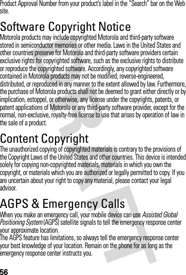 56Product Approval Number from your product’s label in the “Search” bar on the Web site.Software Copyright NoticeMotorola products may include copyrighted Motorola and third-party software stored in semiconductor memories or other media. Laws in the United States and other countries preserve for Motorola and third-party software providers certain exclusive rights for copyrighted software, such as the exclusive rights to distribute or reproduce the copyrighted software. Accordingly, any copyrighted software contained in Motorola products may not be modified, reverse-engineered, distributed, or reproduced in any manner to the extent allowed by law. Furthermore, the purchase of Motorola products shall not be deemed to grant either directly or by implication, estoppel, or otherwise, any license under the copyrights, patents, or patent applications of Motorola or any third-party software provider, except for the normal, non-exclusive, royalty-free license to use that arises by operation of law in the sale of a product.Content CopyrightContent  CopyrightThe unauthorized copying of copyrighted materials is contrary to the provisions of the Copyright Laws of the United States and other countries. This device is intended solely for copying non-copyrighted materials, materials in which you own the copyright, or materials which you are authorized or legally permitted to copy. If you are uncertain about your right to copy any material, please contact your legal advisor.AGPS &amp; Emergency CallsAGPS &amp; Emergency Cal lsWhen you make an emergency call, your mobile device can use Assisted Global Positioning System (AGPS) satellite signals to tell the emergency response center your approximate location.The AGPS feature has limitations, so always tell the emergency response center your best knowledge of your location. Remain on the phone for as long as the emergency response center instructs you.