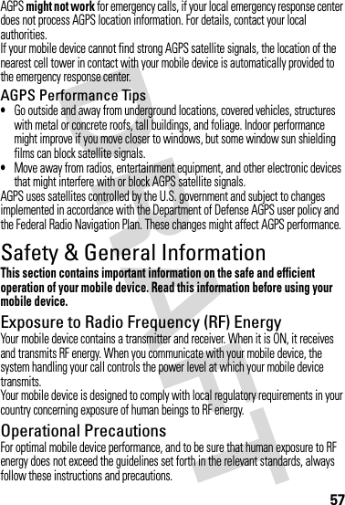 57AGPS might not work for emergency calls, if your local emergency response center does not process AGPS location information. For details, contact your local authorities.If your mobile device cannot find strong AGPS satellite signals, the location of the nearest cell tower in contact with your mobile device is automatically provided to the emergency response center.AGPS Performance Tips•Go outside and away from underground locations, covered vehicles, structures with metal or concrete roofs, tall buildings, and foliage. Indoor performance might improve if you move closer to windows, but some window sun shielding films can block satellite signals.•Move away from radios, entertainment equipment, and other electronic devices that might interfere with or block AGPS satellite signals.AGPS uses satellites controlled by the U.S. government and subject to changes implemented in accordance with the Department of Defense AGPS user policy and the Federal Radio Navigation Plan. These changes might affect AGPS performance.Safety &amp; General InformationSafety InformationThis section contains important information on the safe and efficient operation of your mobile device. Read this information before using your mobile device.Exposure to Radio Frequency (RF) EnergyYour mobile device contains a transmitter and receiver. When it is ON, it receives and transmits RF energy. When you communicate with your mobile device, the system handling your call controls the power level at which your mobile device transmits.Your mobile device is designed to comply with local regulatory requirements in your country concerning exposure of human beings to RF energy.Operational PrecautionsFor optimal mobile device performance, and to be sure that human exposure to RF energy does not exceed the guidelines set forth in the relevant standards, always follow these instructions and precautions.