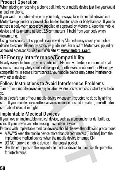 58Product OperationWhen placing or receiving a phone call, hold your mobile device just like you would a landline phone.If you wear the mobile device on your body, always place the mobile device in a Motorola-supplied or approved clip, holder, holster, case, or body harness. If you do not use a body-worn accessory supplied or approved by Motorola, keep the mobile device and its antenna at least 2.5 centimeters (1 inch) from your body when transmitting.Using accessories not supplied or approved by Motorola may cause your mobile device to exceed RF energy exposure guidelines. For a list of Motorola-supplied or approved accessories, visit our Web site at: www.motorola.com.RF Energy Interference/CompatibilityNearly every electronic device is subject to RF energy interference from external sources if inadequately shielded, designed, or otherwise configured for RF energy compatibility. In some circumstances, your mobile device may cause interference with other devices.Follow Instructions to Avoid Interference ProblemsTurn off your mobile device in any location where posted notices instruct you to do so.In an aircraft, turn off your mobile device whenever instructed to do so by airline staff. If your mobile device offers an airplane mode or similar feature, consult airline staff about using it in flight.Implantable Medical DevicesIf you have an implantable medical device, such as a pacemaker or defibrillator, consult your physician before using this mobile device.Persons with implantable medical devices should observe the following precautions:•ALWAYS keep the mobile device more than 20 centimeters (8 inches) from the implantable medical device when the mobile device is turned ON.•DO NOT carry the mobile device in the breast pocket.•Use the ear opposite the implantable medical device to minimize the potential for interference.