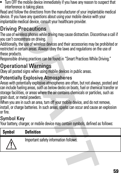 59•Turn OFF the mobile device immediately if you have any reason to suspect that interference is taking place.Read and follow the directions from the manufacturer of your implantable medical device. If you have any questions about using your mobile device with your implantable medical device, consult your healthcare provider.Driving PrecautionsThe use of wireless phones while driving may cause distraction. Discontinue a call if you can’t concentrate on driving.Additionally, the use of wireless devices and their accessories may be prohibited or restricted in certain areas. Always obey the laws and regulations on the use of these products.Responsible driving practices can be found in “Smart Practices While Driving.”Operational WarningsObey all posted signs when using mobile devices in public areas.Potentially Explosive AtmospheresAreas with potentially explosive atmospheres are often, but not always, posted and can include fueling areas, such as below decks on boats, fuel or chemical transfer or storage facilities, or areas where the air contains chemicals or particles, such as grain dust, or metal powders.When you are in such an area, turn off your mobile device, and do not remove, install, or charge batteries. In such areas, sparks can occur and cause an explosion or fire.Symbol KeyYour battery, charger, or mobile device may contain symbols, defined as follows:Symbol DefinitionImportant safety information follows.032374o