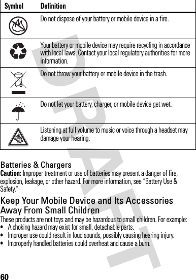 60Batteries &amp; ChargersCaution: Improper treatment or use of batteries may present a danger of fire, explosion, leakage, or other hazard. For more information, see “Battery Use &amp; Safety.”Keep Your Mobile Device and Its Accessories Away From Small ChildrenThese products are not toys and may be hazardous to small children. For example:•A choking hazard may exist for small, detachable parts.•Improper use could result in loud sounds, possibly causing hearing injury.•Improperly handled batteries could overheat and cause a burn.Do not dispose of your battery or mobile device in a fire.Your battery or mobile device may require recycling in accordance with local laws. Contact your local regulatory authorities for more information.Do not throw your battery or mobile device in the trash.Do not let your battery, charger, or mobile device get wet.Listening at full volume to music or voice through a headset may damage your hearing.Symbol Definition032376o032375o