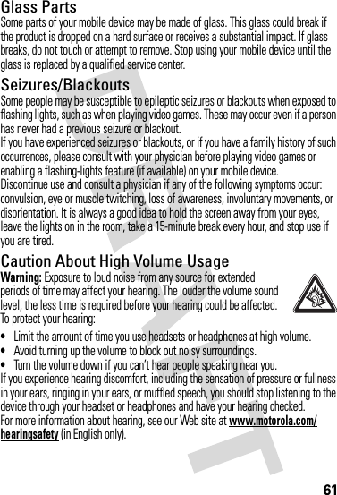 61Glass PartsSome parts of your mobile device may be made of glass. This glass could break if the product is dropped on a hard surface or receives a substantial impact. If glass breaks, do not touch or attempt to remove. Stop using your mobile device until the glass is replaced by a qualified service center.Seizures/BlackoutsSome people may be susceptible to epileptic seizures or blackouts when exposed to flashing lights, such as when playing video games. These may occur even if a person has never had a previous seizure or blackout.If you have experienced seizures or blackouts, or if you have a family history of such occurrences, please consult with your physician before playing video games or enabling a flashing-lights feature (if available) on your mobile device.Discontinue use and consult a physician if any of the following symptoms occur: convulsion, eye or muscle twitching, loss of awareness, involuntary movements, or disorientation. It is always a good idea to hold the screen away from your eyes, leave the lights on in the room, take a 15-minute break every hour, and stop use if you are tired.Caution About High Volume UsageWarning: Exposure to loud noise from any source for extended periods of time may affect your hearing. The louder the volume sound level, the less time is required before your hearing could be affected. To protect your hearing:•Limit the amount of time you use headsets or headphones at high volume.•Avoid turning up the volume to block out noisy surroundings.•Turn the volume down if you can’t hear people speaking near you.If you experience hearing discomfort, including the sensation of pressure or fullness in your ears, ringing in your ears, or muffled speech, you should stop listening to the device through your headset or headphones and have your hearing checked.For more information about hearing, see our Web site at www.motorola.com/hearingsafety (in English only).