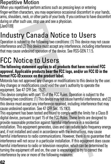 62Repetitive MotionWhen you repetitively perform actions such as pressing keys or entering finger-written characters, you may experience occasional discomfort in your hands, arms, shoulders, neck, or other parts of your body. If you continue to have discomfort during or after such use, stop use and see a physician.[Jan0109]Industry Canada Notice to UsersIndustry Canada Noti ceOperation is subject to the following two conditions: (1) This device may not cause interference and (2) This device must accept any interference, including interference that may cause undesired operation of the device. See RSS-GEN 7.1.5.FCC Notice to UsersFCC NoticeThe following statement applies to all products that have received FCC approval. Applicable products bear the FCC logo, and/or an FCC ID in the format FCC-ID:xxxxxx on the product label.Motorola has not approved any changes or modifications to this device by the user. Any changes or modifications could void the user’s authority to operate the equipment. See 47 CFR Sec. 15.21.This device complies with part 15 of the FCC Rules. Operation is subject to the following two conditions: (1) This device may not cause harmful interference, and (2) this device must accept any interference received, including interference that may cause undesired operation. See 47 CFR Sec. 15.19(3).This equipment has been tested and found to comply with the limits for a Class B digital device, pursuant to part 15 of the FCC Rules. These limits are designed to provide reasonable protection against harmful interference in a residential installation. This equipment generates, uses and can radiate radio frequency energy and, if not installed and used in accordance with the instructions, may cause harmful interference to radio communications. However, there is no guarantee that interference will not occur in a particular installation. If this equipment does cause harmful interference to radio or television reception, which can be determined by turning the equipment off and on, the user is encouraged to try to correct the interference by one or more of the following measures: