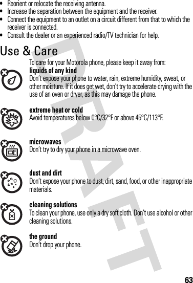 63•Reorient or relocate the receiving antenna.•Increase the separation between the equipment and the receiver.•Connect the equipment to an outlet on a circuit different from that to which the receiver is connected.•Consult the dealer or an experienced radio/TV technician for help.Use &amp; CareUse &amp; CareTo care for your Motorola phone, please keep it away from:liquids of any kindDon’t expose your phone to water, rain, extreme humidity, sweat, or other moisture. If it does get wet, don’t try to accelerate drying with the use of an oven or dryer, as this may damage the phone.extreme heat or coldAvoid temperatures below 0°C/32°F or above 45°C/113°F.microwavesDon’t try to dry your phone in a microwave oven.dust and dirtDon’t expose your phone to dust, dirt, sand, food, or other inappropriate materials.cleaning solutionsTo clean your phone, use only a dry soft cloth. Don’t use alcohol or other cleaning solutions.the groundDon’t drop your phone.