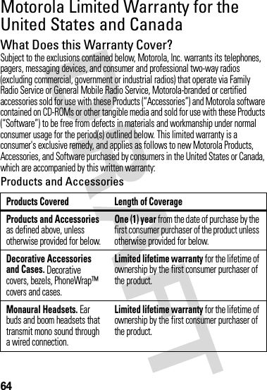 64Motorola Limited Warranty for the United States and CanadaWa rr a n t yWhat Does this Warranty Cover?Subject to the exclusions contained below, Motorola, Inc. warrants its telephones, pagers, messaging devices, and consumer and professional two-way radios (excluding commercial, government or industrial radios) that operate via Family Radio Service or General Mobile Radio Service, Motorola-branded or certified accessories sold for use with these Products (“Accessories”) and Motorola software contained on CD-ROMs or other tangible media and sold for use with these Products (“Software”) to be free from defects in materials and workmanship under normal consumer usage for the period(s) outlined below. This limited warranty is a consumer&apos;s exclusive remedy, and applies as follows to new Motorola Products, Accessories, and Software purchased by consumers in the United States or Canada, which are accompanied by this written warranty:Products and AccessoriesProducts Covered Length of CoverageProducts and Accessories as defined above, unless otherwise provided for below.One (1) year from the date of purchase by the first consumer purchaser of the product unless otherwise provided for below.Decorative Accessories and Cases. Decorative covers, bezels, PhoneWrap™ covers and cases.Limited lifetime warranty for the lifetime of ownership by the first consumer purchaser of the product.Monaural Headsets. Ear buds and boom headsets that transmit mono sound through a wired connection.Limited lifetime warranty for the lifetime of ownership by the first consumer purchaser of the product.