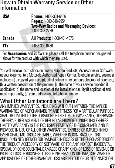 67How to Obtain Warranty Service or Other InformationYou will receive instructions on how to ship the Products, Accessories or Software, at your expense, to a Motorola Authorized Repair Center. To obtain service, you must include: (a) a copy of your receipt, bill of sale or other comparable proof of purchase; (b) a written description of the problem; (c) the name of your service provider, if applicable; (d) the name and location of the installation facility (if applicable) and, most importantly; (e) your address and telephone number.What Other Limitations are There?ANY IMPLIED WARRANTIES, INCLUDING WITHOUT LIMITATION THE IMPLIED WARRANTIES OF MERCHANTABILITY AND FITNESS FOR A PARTICULAR PURPOSE, SHALL BE LIMITED TO THE DURATION OF THIS LIMITED WARRANTY, OTHERWISE THE REPAIR, REPLACEMENT, OR REFUND AS PROVIDED UNDER THIS EXPRESS LIMITED WARRANTY IS THE EXCLUSIVE REMEDY OF THE CONSUMER, AND IS PROVIDED IN LIEU OF ALL OTHER WARRANTIES, EXPRESS OR IMPLIED. IN NO EVENT SHALL MOTOROLA BE LIABLE, WHETHER IN CONTRACT OR TORT (INCLUDING NEGLIGENCE) FOR DAMAGES IN EXCESS OF THE PURCHASE PRICE OF THE PRODUCT, ACCESSORY OR SOFTWARE, OR FOR ANY INDIRECT, INCIDENTAL, SPECIAL OR CONSEQUENTIAL DAMAGES OF ANY KIND, OR LOSS OF REVENUE OR PROFITS, LOSS OF BUSINESS, LOSS OF INFORMATION OR DATA, SOFTWARE OR APPLICATIONS OR OTHER FINANCIAL LOSS ARISING OUT OF OR IN CONNECTION USA Phones: 1-800-331-6456Pagers: 1-800-548-9954Two-Way Radios and Messaging Devices: 1-800-353-2729Canada All Products: 1-800-461-4575TTY1-888-390-6456For Accessories and Software, please call the telephone number designated above for the product with which they are used.