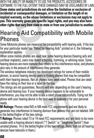 68WITH THE ABILITY OR INABILITY TO USE THE PRODUCTS, ACCESSORIES OR SOFTWARE TO THE FULL EXTENT THESE DAMAGES MAY BE DISCLAIMED BY LAW.Some states and jurisdictions do not allow the limitation or exclusion of incidental or consequential damages, or limitation on the length of an implied warranty, so the above limitations or exclusions may not apply to you. This warranty gives you specific legal rights, and you may also have other rights that vary from state to state or from one jurisdiction to another.Hearing Aid Compatibility with Mobile PhonesHeari ng AidsSome Motorola phones are measured for compatibility with hearing aids. If the box for your particular model has “Rated for Hearing Aids” printed on it, the following explanation applies.When some mobile phones are used near some hearing devices (hearing aids and cochlear implants), users may detect a buzzing, humming, or whining noise. Some hearing devices are more immune than others to this interference noise, and phones also vary in the amount of interference they generate.The wireless telephone industry has developed ratings for some of their mobile phones, to assist hearing device users in finding phones that may be compatible with their hearing devices. Not all phones have been rated. Phones that are rated have the rating on their box or a label on the box.The ratings are not guarantees. Results will vary depending on the user’s hearing device and hearing loss. If your hearing device happens to be vulnerable to interference, you may not be able to use a rated phone successfully. Trying out the phone with your hearing device is the best way to evaluate it for your personal needs.M-Ratings: Phones rated M3 or M4 meet FCC requirements and are likely to generate less interference to hearing devices than phones that are not labeled. M4 is the better/higher of the two ratings.T-Ratings: Phones rated T3 or T4 meet FCC requirements and are likely to be more usable with a hearing device’s telecoil (“T Switch” or “Telephone Switch”) than unrated phones. T4 is the better/higher of the two ratings. (Note that not all hearing devices have telecoils in them.)