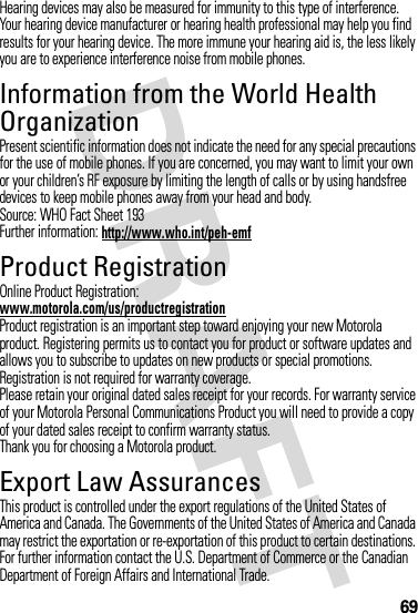 69Hearing devices may also be measured for immunity to this type of interference. Your hearing device manufacturer or hearing health professional may help you find results for your hearing device. The more immune your hearing aid is, the less likely you are to experience interference noise from mobile phones.Information from the World Health OrganizationWHO Inf ormat ionPresent scientific information does not indicate the need for any special precautions for the use of mobile phones. If you are concerned, you may want to limit your own or your children’s RF exposure by limiting the length of calls or by using handsfree devices to keep mobile phones away from your head and body.Source: WHO Fact Sheet 193Further information: http://www.who.int/peh-emfProduct RegistrationRegistrationOnline Product Registration:www.motorola.com/us/productregistrationProduct registration is an important step toward enjoying your new Motorola product. Registering permits us to contact you for product or software updates and allows you to subscribe to updates on new products or special promotions. Registration is not required for warranty coverage.Please retain your original dated sales receipt for your records. For warranty service of your Motorola Personal Communications Product you will need to provide a copy of your dated sales receipt to confirm warranty status.Thank you for choosing a Motorola product.Export Law AssurancesExport LawThis product is controlled under the export regulations of the United States of America and Canada. The Governments of the United States of America and Canada may restrict the exportation or re-exportation of this product to certain destinations. For further information contact the U.S. Department of Commerce or the Canadian Department of Foreign Affairs and International Trade.