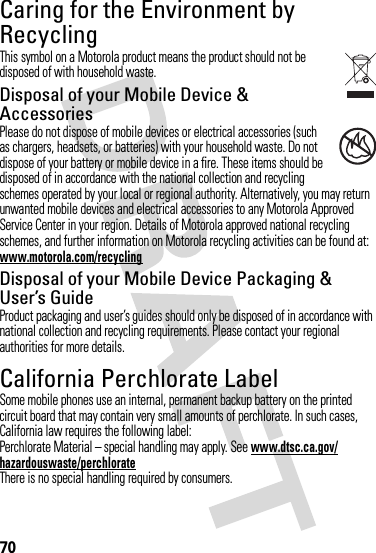70Caring for the Environment by RecyclingRecycli ng Inform ationThis symbol on a Motorola product means the product should not be disposed of with household waste.Disposal of your Mobile Device &amp; AccessoriesPlease do not dispose of mobile devices or electrical accessories (such as chargers, headsets, or batteries) with your household waste. Do not dispose of your battery or mobile device in a fire. These items should be disposed of in accordance with the national collection and recycling schemes operated by your local or regional authority. Alternatively, you may return unwanted mobile devices and electrical accessories to any Motorola Approved Service Center in your region. Details of Motorola approved national recycling schemes, and further information on Motorola recycling activities can be found at: www.motorola.com/recyclingDisposal of your Mobile Device Packaging &amp; User’s GuideProduct packaging and user’s guides should only be disposed of in accordance with national collection and recycling requirements. Please contact your regional authorities for more details.California Perchlorate LabelPerchlorat e LabelSome mobile phones use an internal, permanent backup battery on the printed circuit board that may contain very small amounts of perchlorate. In such cases, California law requires the following label:Perchlorate Material – special handling may apply. See www.dtsc.ca.gov/hazardouswaste/perchlorateThere is no special handling required by consumers.032376o