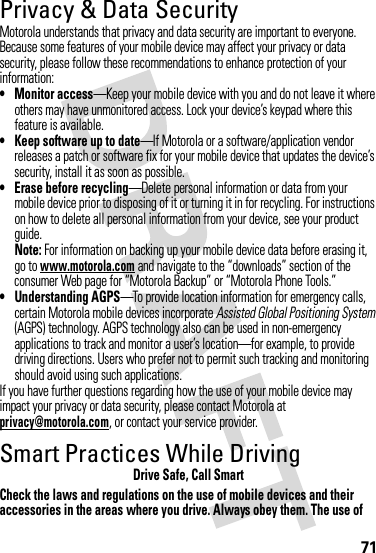 71Privacy &amp; Data SecurityPrivac y &amp; Data Secur ityMotorola understands that privacy and data security are important to everyone. Because some features of your mobile device may affect your privacy or data security, please follow these recommendations to enhance protection of your information:• Monitor access—Keep your mobile device with you and do not leave it where others may have unmonitored access. Lock your device’s keypad where this feature is available.• Keep software up to date—If Motorola or a software/application vendor releases a patch or software fix for your mobile device that updates the device’s security, install it as soon as possible.• Erase before recycling—Delete personal information or data from your mobile device prior to disposing of it or turning it in for recycling. For instructions on how to delete all personal information from your device, see your product guide.Note: For information on backing up your mobile device data before erasing it, go to www.motorola.com and navigate to the “downloads” section of the consumer Web page for “Motorola Backup” or “Motorola Phone Tools.”• Understanding AGPS—To provide location information for emergency calls, certain Motorola mobile devices incorporate Assisted Global Positioning System (AGPS) technology. AGPS technology also can be used in non-emergency applications to track and monitor a user’s location—for example, to provide driving directions. Users who prefer not to permit such tracking and monitoring should avoid using such applications.If you have further questions regarding how the use of your mobile device may impact your privacy or data security, please contact Motorola at privacy@motorola.com, or contact your service provider.Smart Practices While DrivingDrivi ng SafetyDrive Safe, Call SmartCheck the laws and regulations on the use of mobile devices and their accessories in the areas where you drive. Always obey them. The use of 