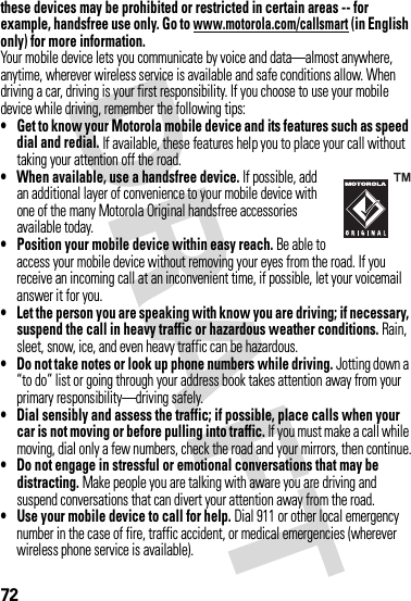 72these devices may be prohibited or restricted in certain areas -- for example, handsfree use only. Go to www.motorola.com/callsmart (in English only) for more information.Your mobile device lets you communicate by voice and data—almost anywhere, anytime, wherever wireless service is available and safe conditions allow. When driving a car, driving is your first responsibility. If you choose to use your mobile device while driving, remember the following tips:• Get to know your Motorola mobile device and its features such as speed dial and redial. If available, these features help you to place your call without taking your attention off the road.• When available, use a handsfree device. If possible, add an additional layer of convenience to your mobile device with one of the many Motorola Original handsfree accessories available today.• Position your mobile device within easy reach. Be able to access your mobile device without removing your eyes from the road. If you receive an incoming call at an inconvenient time, if possible, let your voicemail answer it for you.• Let the person you are speaking with know you are driving; if necessary, suspend the call in heavy traffic or hazardous weather conditions. Rain, sleet, snow, ice, and even heavy traffic can be hazardous.• Do not take notes or look up phone numbers while driving. Jotting down a “to do” list or going through your address book takes attention away from your primary responsibility—driving safely.• Dial sensibly and assess the traffic; if possible, place calls when your car is not moving or before pulling into traffic. If you must make a call while moving, dial only a few numbers, check the road and your mirrors, then continue.• Do not engage in stressful or emotional conversations that may be distracting. Make people you are talking with aware you are driving and suspend conversations that can divert your attention away from the road.• Use your mobile device to call for help. Dial 911 or other local emergency number in the case of fire, traffic accident, or medical emergencies (wherever wireless phone service is available).