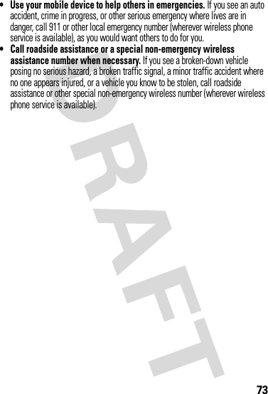 73• Use your mobile device to help others in emergencies. If you see an auto accident, crime in progress, or other serious emergency where lives are in danger, call 911 or other local emergency number (wherever wireless phone service is available), as you would want others to do for you.• Call roadside assistance or a special non-emergency wireless assistance number when necessary. If you see a broken-down vehicle posing no serious hazard, a broken traffic signal, a minor traffic accident where no one appears injured, or a vehicle you know to be stolen, call roadside assistance or other special non-emergency wireless number (wherever wireless phone service is available).