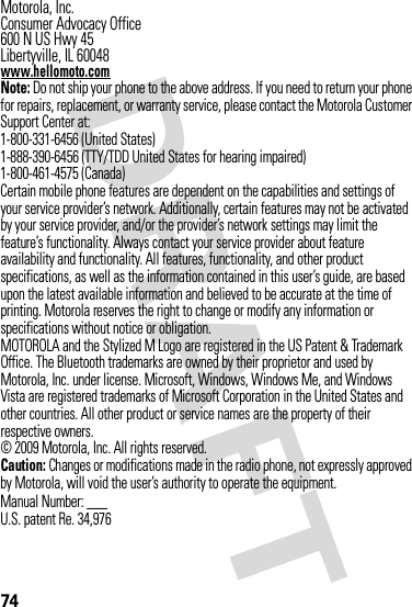 74 Motorola, Inc.Consumer Advocacy Office600 N US Hwy 45Libertyville, IL 60048www.hellomoto.comNote: Do not ship your phone to the above address. If you need to return your phone for repairs, replacement, or warranty service, please contact the Motorola Customer Support Center at:1-800-331-6456 (United States)1-888-390-6456 (TTY/TDD United States for hearing impaired)1-800-461-4575 (Canada)Certain mobile phone features are dependent on the capabilities and settings of your service provider’s network. Additionally, certain features may not be activated by your service provider, and/or the provider’s network settings may limit the feature’s functionality. Always contact your service provider about feature availability and functionality. All features, functionality, and other product specifications, as well as the information contained in this user’s guide, are based upon the latest available information and believed to be accurate at the time of printing. Motorola reserves the right to change or modify any information or specifications without notice or obligation.MOTOROLA and the Stylized M Logo are registered in the US Patent &amp; Trademark Office. The Bluetooth trademarks are owned by their proprietor and used by Motorola, Inc. under license. Microsoft, Windows, Windows Me, and Windows Vista are registered trademarks of Microsoft Corporation in the United States and other countries. All other product or service names are the property of their respective owners.© 2009 Motorola, Inc. All rights reserved.Caution: Changes or modifications made in the radio phone, not expressly approved by Motorola, will void the user’s authority to operate the equipment.Manual Number: ___U.S. patent Re. 34,976