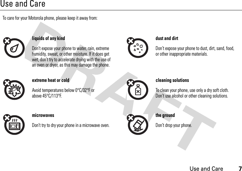 7Use and CareUse and CareUse and CareTo care for your Motorola phone, please keep it away from:liquids of any kind dust and dirtDon’t expose your phone to water, rain, extreme humidity, sweat, or other moisture. If it does get wet, don’t try to accelerate drying with the use of an oven or dryer, as this may damage the phone.Don’t expose your phone to dust, dirt, sand, food, or other inappropriate materials.extreme heat or cold cleaning solutionsAvoid temperatures below 0°C/32°F or above 45°C/113°F.To clean your phone, use only a dry soft cloth. Don’t use alcohol or other cleaning solutions.microwaves the groundDon’t try to dry your phone in a microwave oven. Don’t drop your phone.