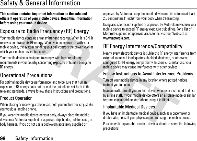 98Safety InformationSafety &amp; General InformationSafety InformationThis section contains important information on the safe and efficient operation of your mobile device. Read this information before using your mobile device.Exposure to Radio Frequency (RF) EnergyYour mobile device contains a transmitter and receiver. When it is ON, it receives and transmits RF energy. When you communicate with your mobile device, the system handling your call controls the power level at which your mobile device transmits.Your mobile device is designed to comply with local regulatory requirements in your country concerning exposure of human beings to RF energy.Operational PrecautionsFor optimal mobile device performance, and to be sure that human exposure to RF energy does not exceed the guidelines set forth in the relevant standards, always follow these instructions and precautions.Product OperationWhen placing or receiving a phone call, hold your mobile device just like you would a landline phone.If you wear the mobile device on your body, always place the mobile device in a Motorola-supplied or approved clip, holder, holster, case, or body harness. If you do not use a body-worn accessory supplied or approved by Motorola, keep the mobile device and its antenna at least 2.5 centimeters (1 inch) from your body when transmitting.Using accessories not supplied or approved by Motorola may cause your mobile device to exceed RF energy exposure guidelines. For a list of Motorola-supplied or approved accessories, visit our Web site at: www.motorola.com.RF Energy Interference/CompatibilityNearly every electronic device is subject to RF energy interference from external sources if inadequately shielded, designed, or otherwise configured for RF energy compatibility. In some circumstances, your mobile device may cause interference with other devices.Follow Instructions to Avoid Interference ProblemsTurn off your mobile device in any location where posted notices instruct you to do so.In an aircraft, turn off your mobile device whenever instructed to do so by airline staff. If your mobile device offers an airplane mode or similar feature, consult airline staff about using it in flight.Implantable Medical DevicesIf you have an implantable medical device, such as a pacemaker or defibrillator, consult your physician before using this mobile device.Persons with implantable medical devices should observe the following precautions: