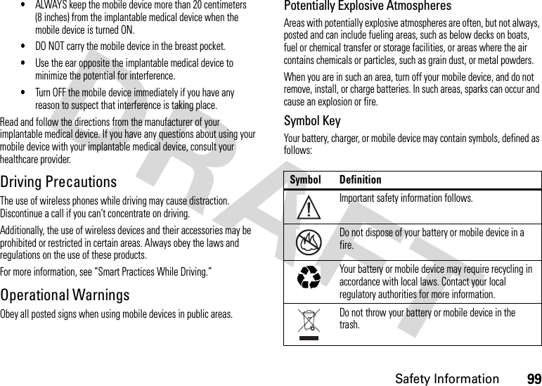 99Safety Information•ALWAYS keep the mobile device more than 20 centimeters (8 inches) from the implantable medical device when the mobile device is turned ON.•DO NOT carry the mobile device in the breast pocket.•Use the ear opposite the implantable medical device to minimize the potential for interference.•Turn OFF the mobile device immediately if you have any reason to suspect that interference is taking place.Read and follow the directions from the manufacturer of your implantable medical device. If you have any questions about using your mobile device with your implantable medical device, consult your healthcare provider.Driving PrecautionsThe use of wireless phones while driving may cause distraction. Discontinue a call if you can’t concentrate on driving.Additionally, the use of wireless devices and their accessories may be prohibited or restricted in certain areas. Always obey the laws and regulations on the use of these products.For more information, see “Smart Practices While Driving.”Operational WarningsObey all posted signs when using mobile devices in public areas.Potentially Explosive AtmospheresAreas with potentially explosive atmospheres are often, but not always, posted and can include fueling areas, such as below decks on boats, fuel or chemical transfer or storage facilities, or areas where the air contains chemicals or particles, such as grain dust, or metal powders.When you are in such an area, turn off your mobile device, and do not remove, install, or charge batteries. In such areas, sparks can occur and cause an explosion or fire.Symbol KeyYour battery, charger, or mobile device may contain symbols, defined as follows:Symbol DefinitionImportant safety information follows.Do not dispose of your battery or mobile device in a fire.Your battery or mobile device may require recycling in accordance with local laws. Contact your local regulatory authorities for more information.Do not throw your battery or mobile device in the trash.032374o032376o032375o