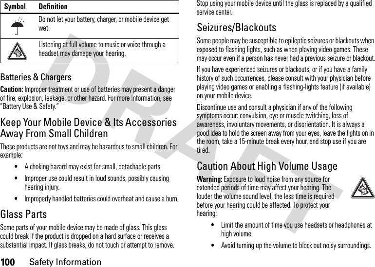 100Safety InformationBatteries &amp; ChargersCaution: Improper treatment or use of batteries may present a danger of fire, explosion, leakage, or other hazard. For more information, see “Battery Use &amp; Safety.”Keep Your Mobile Device &amp; Its Accessories Away From Small ChildrenThese products are not toys and may be hazardous to small children. For example:•A choking hazard may exist for small, detachable parts.•Improper use could result in loud sounds, possibly causing hearing injury.•Improperly handled batteries could overheat and cause a burn.Glass PartsSome parts of your mobile device may be made of glass. This glass could break if the product is dropped on a hard surface or receives a substantial impact. If glass breaks, do not touch or attempt to remove. Stop using your mobile device until the glass is replaced by a qualified service center.Seizures/BlackoutsSome people may be susceptible to epileptic seizures or blackouts when exposed to flashing lights, such as when playing video games. These may occur even if a person has never had a previous seizure or blackout.If you have experienced seizures or blackouts, or if you have a family history of such occurrences, please consult with your physician before playing video games or enabling a flashing-lights feature (if available) on your mobile device.Discontinue use and consult a physician if any of the following symptoms occur: convulsion, eye or muscle twitching, loss of awareness, involuntary movements, or disorientation. It is always a good idea to hold the screen away from your eyes, leave the lights on in the room, take a 15-minute break every hour, and stop use if you are tired.Caution About High Volume UsageWarning: Exposure to loud noise from any source for extended periods of time may affect your hearing. The louder the volume sound level, the less time is required before your hearing could be affected. To protect your hearing:•Limit the amount of time you use headsets or headphones at high volume.•Avoid turning up the volume to block out noisy surroundings.Do not let your battery, charger, or mobile device get wet.Listening at full volume to music or voice through a headset may damage your hearing.Symbol Definition