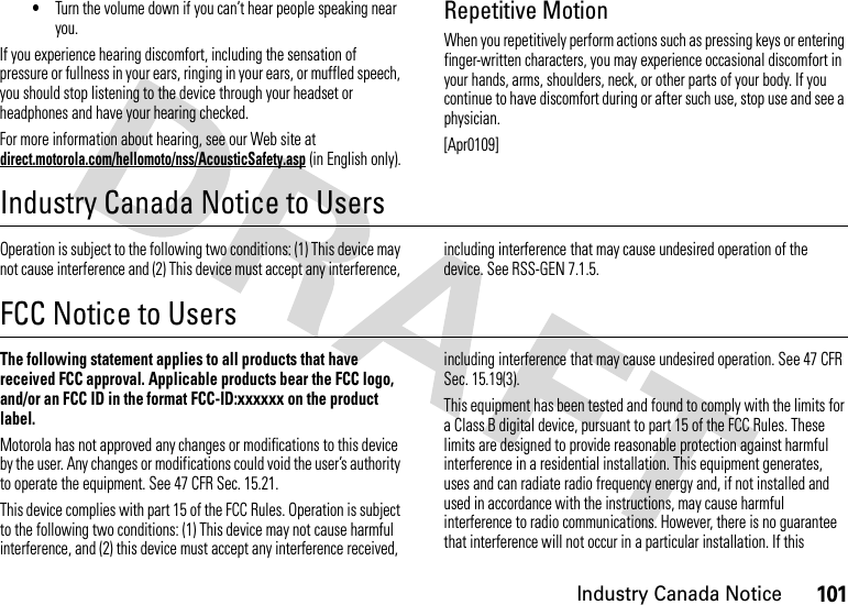 101Industry Canada Notice•Turn the volume down if you can’t hear people speaking near you.If you experience hearing discomfort, including the sensation of pressure or fullness in your ears, ringing in your ears, or muffled speech, you should stop listening to the device through your headset or headphones and have your hearing checked.For more information about hearing, see our Web site at direct.motorola.com/hellomoto/nss/AcousticSafety.asp (in English only).Repetitive MotionWhen you repetitively perform actions such as pressing keys or entering finger-written characters, you may experience occasional discomfort in your hands, arms, shoulders, neck, or other parts of your body. If you continue to have discomfort during or after such use, stop use and see a physician.[Apr0109]Industry Canada Notice to UsersIndust ry Cana da NoticeOperation is subject to the following two conditions: (1) This device may not cause interference and (2) This device must accept any interference, including interference that may cause undesired operation of the device. See RSS-GEN 7.1.5.FCC Notice to UsersFCC NoticeThe following statement applies to all products that have received FCC approval. Applicable products bear the FCC logo, and/or an FCC ID in the format FCC-ID:xxxxxx on the product label.Motorola has not approved any changes or modifications to this device by the user. Any changes or modifications could void the user’s authority to operate the equipment. See 47 CFR Sec. 15.21.This device complies with part 15 of the FCC Rules. Operation is subject to the following two conditions: (1) This device may not cause harmful interference, and (2) this device must accept any interference received, including interference that may cause undesired operation. See 47 CFR Sec. 15.19(3).This equipment has been tested and found to comply with the limits for a Class B digital device, pursuant to part 15 of the FCC Rules. These limits are designed to provide reasonable protection against harmful interference in a residential installation. This equipment generates, uses and can radiate radio frequency energy and, if not installed and used in accordance with the instructions, may cause harmful interference to radio communications. However, there is no guarantee that interference will not occur in a particular installation. If this 