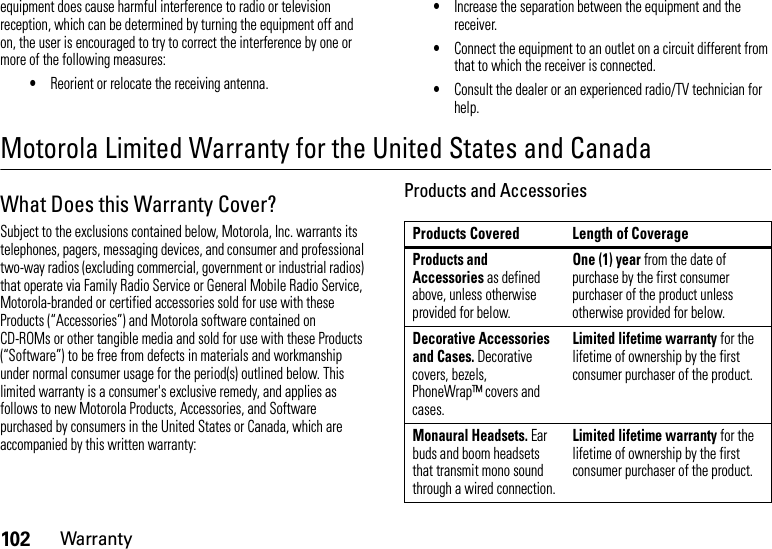 102Warrantyequipment does cause harmful interference to radio or television reception, which can be determined by turning the equipment off and on, the user is encouraged to try to correct the interference by one or more of the following measures:•Reorient or relocate the receiving antenna.•Increase the separation between the equipment and the receiver.•Connect the equipment to an outlet on a circuit different from that to which the receiver is connected.•Consult the dealer or an experienced radio/TV technician for help.Motorola Limited Warranty for the United States and CanadaWa rr a n t yWhat Does this Warranty Cover?Subject to the exclusions contained below, Motorola, Inc. warrants its telephones, pagers, messaging devices, and consumer and professional two-way radios (excluding commercial, government or industrial radios) that operate via Family Radio Service or General Mobile Radio Service, Motorola-branded or certified accessories sold for use with these Products (“Accessories”) and Motorola software contained on CD-ROMs or other tangible media and sold for use with these Products (“Software”) to be free from defects in materials and workmanship under normal consumer usage for the period(s) outlined below. This limited warranty is a consumer&apos;s exclusive remedy, and applies as follows to new Motorola Products, Accessories, and Software purchased by consumers in the United States or Canada, which are accompanied by this written warranty:Products and AccessoriesProducts Covered Length of CoverageProducts and Accessories as defined above, unless otherwise provided for below.One (1) year from the date of purchase by the first consumer purchaser of the product unless otherwise provided for below.Decorative Accessories and Cases. Decorative covers, bezels, PhoneWrap™ covers and cases.Limited lifetime warranty for the lifetime of ownership by the first consumer purchaser of the product.Monaural Headsets. Ear buds and boom headsets that transmit mono sound through a wired connection.Limited lifetime warranty for the lifetime of ownership by the first consumer purchaser of the product.