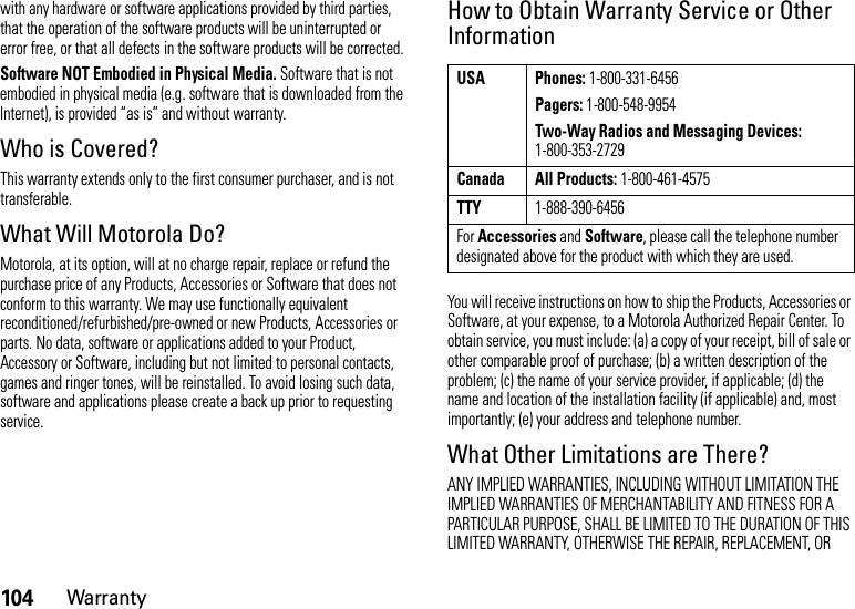 104Warrantywith any hardware or software applications provided by third parties, that the operation of the software products will be uninterrupted or error free, or that all defects in the software products will be corrected.Software NOT Embodied in Physical Media. Software that is not embodied in physical media (e.g. software that is downloaded from the Internet), is provided “as is” and without warranty.Who is Covered?This warranty extends only to the first consumer purchaser, and is not transferable.What Will Motorola Do?Motorola, at its option, will at no charge repair, replace or refund the purchase price of any Products, Accessories or Software that does not conform to this warranty. We may use functionally equivalent reconditioned/refurbished/pre-owned or new Products, Accessories or parts. No data, software or applications added to your Product, Accessory or Software, including but not limited to personal contacts, games and ringer tones, will be reinstalled. To avoid losing such data, software and applications please create a back up prior to requesting service.How to Obtain Warranty Service or Other InformationYou will receive instructions on how to ship the Products, Accessories or Software, at your expense, to a Motorola Authorized Repair Center. To obtain service, you must include: (a) a copy of your receipt, bill of sale or other comparable proof of purchase; (b) a written description of the problem; (c) the name of your service provider, if applicable; (d) the name and location of the installation facility (if applicable) and, most importantly; (e) your address and telephone number.What Other Limitations are There?ANY IMPLIED WARRANTIES, INCLUDING WITHOUT LIMITATION THE IMPLIED WARRANTIES OF MERCHANTABILITY AND FITNESS FOR A PARTICULAR PURPOSE, SHALL BE LIMITED TO THE DURATION OF THIS LIMITED WARRANTY, OTHERWISE THE REPAIR, REPLACEMENT, OR USA Phones: 1-800-331-6456Pagers: 1-800-548-9954Two-Way Radios and Messaging Devices: 1-800-353-2729Canada All Products: 1-800-461-4575TTY1-888-390-6456For Accessories and Software, please call the telephone number designated above for the product with which they are used.