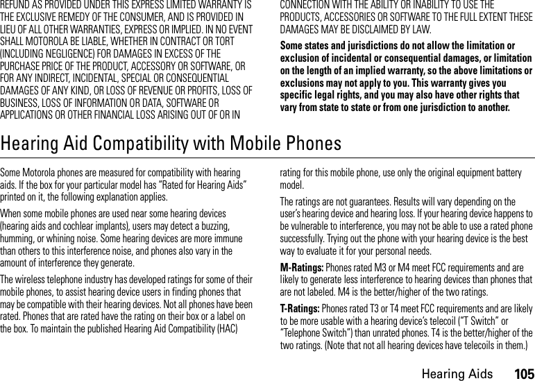 105Hearing AidsREFUND AS PROVIDED UNDER THIS EXPRESS LIMITED WARRANTY IS THE EXCLUSIVE REMEDY OF THE CONSUMER, AND IS PROVIDED IN LIEU OF ALL OTHER WARRANTIES, EXPRESS OR IMPLIED. IN NO EVENT SHALL MOTOROLA BE LIABLE, WHETHER IN CONTRACT OR TORT (INCLUDING NEGLIGENCE) FOR DAMAGES IN EXCESS OF THE PURCHASE PRICE OF THE PRODUCT, ACCESSORY OR SOFTWARE, OR FOR ANY INDIRECT, INCIDENTAL, SPECIAL OR CONSEQUENTIAL DAMAGES OF ANY KIND, OR LOSS OF REVENUE OR PROFITS, LOSS OF BUSINESS, LOSS OF INFORMATION OR DATA, SOFTWARE OR APPLICATIONS OR OTHER FINANCIAL LOSS ARISING OUT OF OR IN CONNECTION WITH THE ABILITY OR INABILITY TO USE THE PRODUCTS, ACCESSORIES OR SOFTWARE TO THE FULL EXTENT THESE DAMAGES MAY BE DISCLAIMED BY LAW.Some states and jurisdictions do not allow the limitation or exclusion of incidental or consequential damages, or limitation on the length of an implied warranty, so the above limitations or exclusions may not apply to you. This warranty gives you specific legal rights, and you may also have other rights that vary from state to state or from one jurisdiction to another.Hearing Aid Compatibility with Mobile PhonesHeari ng AidsSome Motorola phones are measured for compatibility with hearing aids. If the box for your particular model has “Rated for Hearing Aids” printed on it, the following explanation applies.When some mobile phones are used near some hearing devices (hearing aids and cochlear implants), users may detect a buzzing, humming, or whining noise. Some hearing devices are more immune than others to this interference noise, and phones also vary in the amount of interference they generate.The wireless telephone industry has developed ratings for some of their mobile phones, to assist hearing device users in finding phones that may be compatible with their hearing devices. Not all phones have been rated. Phones that are rated have the rating on their box or a label on the box. To maintain the published Hearing Aid Compatibility (HAC) rating for this mobile phone, use only the original equipment battery model.The ratings are not guarantees. Results will vary depending on the user’s hearing device and hearing loss. If your hearing device happens to be vulnerable to interference, you may not be able to use a rated phone successfully. Trying out the phone with your hearing device is the best way to evaluate it for your personal needs.M-Ratings: Phones rated M3 or M4 meet FCC requirements and are likely to generate less interference to hearing devices than phones that are not labeled. M4 is the better/higher of the two ratings.T-Ratings: Phones rated T3 or T4 meet FCC requirements and are likely to be more usable with a hearing device’s telecoil (“T Switch” or “Telephone Switch”) than unrated phones. T4 is the better/higher of the two ratings. (Note that not all hearing devices have telecoils in them.)