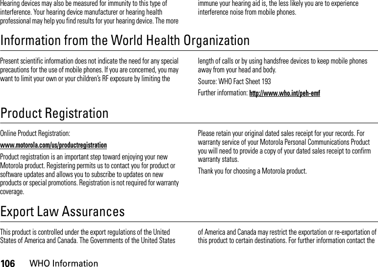 106WHO InformationHearing devices may also be measured for immunity to this type of interference. Your hearing device manufacturer or hearing health professional may help you find results for your hearing device. The more immune your hearing aid is, the less likely you are to experience interference noise from mobile phones.Information from the World Health OrganizationWHO InformationPresent scientific information does not indicate the need for any special precautions for the use of mobile phones. If you are concerned, you may want to limit your own or your children’s RF exposure by limiting the length of calls or by using handsfree devices to keep mobile phones away from your head and body.Source: WHO Fact Sheet 193Further information: http://www.who.int/peh-emfProduct RegistrationRegistrationOnline Product Registration:www.motorola.com/us/productregistrationProduct registration is an important step toward enjoying your new Motorola product. Registering permits us to contact you for product or software updates and allows you to subscribe to updates on new products or special promotions. Registration is not required for warranty coverage.Please retain your original dated sales receipt for your records. For warranty service of your Motorola Personal Communications Product you will need to provide a copy of your dated sales receipt to confirm warranty status.Thank you for choosing a Motorola product.Export Law AssurancesExport LawThis product is controlled under the export regulations of the United States of America and Canada. The Governments of the United States of America and Canada may restrict the exportation or re-exportation of this product to certain destinations. For further information contact the 