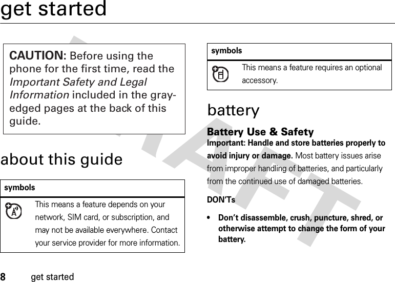 8get startedget startedabout this guidebatteryBattery Use &amp; SafetyBattery Use &amp; Safet yImportant: Handle and store batteries properly to avoid injury or damage. Most battery issues arise from improper handling of batteries, and particularly from the continued use of damaged batteries.DON’Ts• Don’t disassemble, crush, puncture, shred, or otherwise attempt to change the form of your battery.symbolsThis means a feature depends on your network, SIM card, or subscription, and may not be available everywhere. Contact your service provider for more information.CAUTION: Before using the phone for the first time, read the Important Safety and Legal Information included in the gray-edged pages at the back of this guide.This means a feature requires an optional accessory.symbols