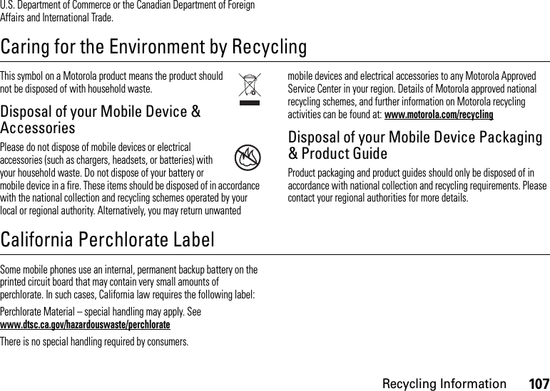 107Recycling InformationU.S. Department of Commerce or the Canadian Department of Foreign Affairs and International Trade.Caring for the Environment by RecyclingRecycli ng Informat ionThis symbol on a Motorola product means the product should not be disposed of with household waste.Disposal of your Mobile Device &amp; AccessoriesPlease do not dispose of mobile devices or electrical accessories (such as chargers, headsets, or batteries) with your household waste. Do not dispose of your battery or mobile device in a fire. These items should be disposed of in accordance with the national collection and recycling schemes operated by your local or regional authority. Alternatively, you may return unwanted mobile devices and electrical accessories to any Motorola Approved Service Center in your region. Details of Motorola approved national recycling schemes, and further information on Motorola recycling activities can be found at: www.motorola.com/recyclingDisposal of your Mobile Device Packaging &amp; Product GuideProduct packaging and product guides should only be disposed of in accordance with national collection and recycling requirements. Please contact your regional authorities for more details.California Perchlorate LabelPerchlorat e LabelSome mobile phones use an internal, permanent backup battery on the printed circuit board that may contain very small amounts of perchlorate. In such cases, California law requires the following label:Perchlorate Material – special handling may apply. See www.dtsc.ca.gov/hazardouswaste/perchlorateThere is no special handling required by consumers.032376o