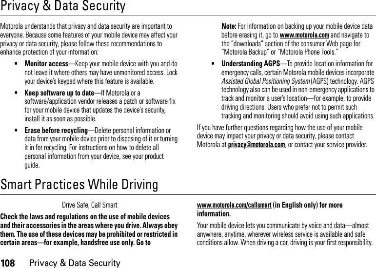 108Privacy &amp; Data SecurityPrivacy &amp; Data SecurityPriva cy &amp; Data Secu rityMotorola understands that privacy and data security are important to everyone. Because some features of your mobile device may affect your privacy or data security, please follow these recommendations to enhance protection of your information:• Monitor access—Keep your mobile device with you and do not leave it where others may have unmonitored access. Lock your device’s keypad where this feature is available.• Keep software up to date—If Motorola or a software/application vendor releases a patch or software fix for your mobile device that updates the device’s security, install it as soon as possible.• Erase before recycling—Delete personal information or data from your mobile device prior to disposing of it or turning it in for recycling. For instructions on how to delete all personal information from your device, see your product guide.Note: For information on backing up your mobile device data before erasing it, go to www.motorola.com and navigate to the “downloads” section of the consumer Web page for “Motorola Backup” or “Motorola Phone Tools.”• Understanding AGPS—To provide location information for emergency calls, certain Motorola mobile devices incorporate Assisted Global Positioning System (AGPS) technology. AGPS technology also can be used in non-emergency applications to track and monitor a user’s location—for example, to provide driving directions. Users who prefer not to permit such tracking and monitoring should avoid using such applications.If you have further questions regarding how the use of your mobile device may impact your privacy or data security, please contact Motorola at privacy@motorola.com, or contact your service provider.Smart Practices While DrivingDrivi ng SafetyDrive Safe, Call SmartCheck the laws and regulations on the use of mobile devices and their accessories in the areas where you drive. Always obey them. The use of these devices may be prohibited or restricted in certain areas—for example, handsfree use only. Go to www.motorola.com/callsmart (in English only) for more information.Your mobile device lets you communicate by voice and data—almost anywhere, anytime, wherever wireless service is available and safe conditions allow. When driving a car, driving is your first responsibility. 