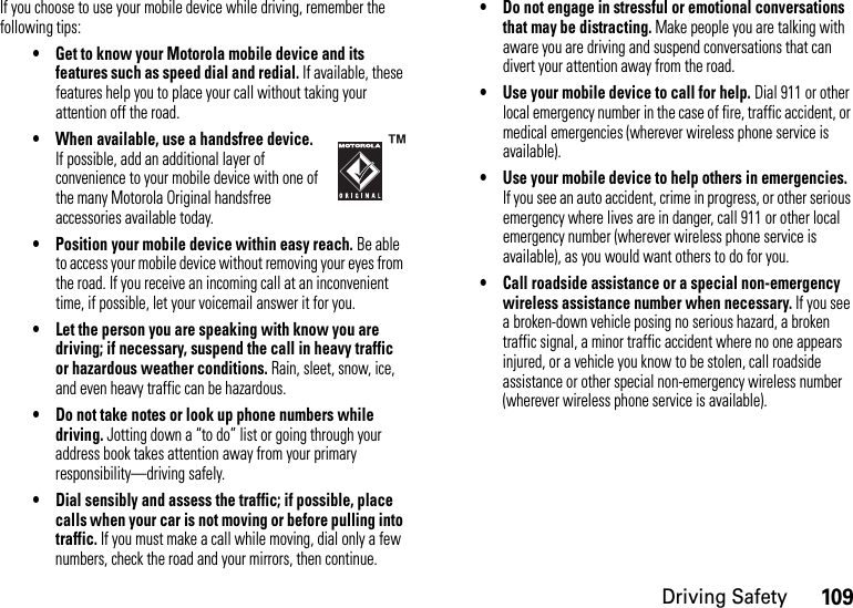 109Driving SafetyIf you choose to use your mobile device while driving, remember the following tips:• Get to know your Motorola mobile device and its features such as speed dial and redial. If available, these features help you to place your call without taking your attention off the road.• When available, use a handsfree device. If possible, add an additional layer of convenience to your mobile device with one of the many Motorola Original handsfree accessories available today.• Position your mobile device within easy reach. Be able to access your mobile device without removing your eyes from the road. If you receive an incoming call at an inconvenient time, if possible, let your voicemail answer it for you.• Let the person you are speaking with know you are driving; if necessary, suspend the call in heavy traffic or hazardous weather conditions. Rain, sleet, snow, ice, and even heavy traffic can be hazardous.• Do not take notes or look up phone numbers while driving. Jotting down a “to do” list or going through your address book takes attention away from your primary responsibility—driving safely.• Dial sensibly and assess the traffic; if possible, place calls when your car is not moving or before pulling into traffic. If you must make a call while moving, dial only a few numbers, check the road and your mirrors, then continue.• Do not engage in stressful or emotional conversations that may be distracting. Make people you are talking with aware you are driving and suspend conversations that can divert your attention away from the road.• Use your mobile device to call for help. Dial 911 or other local emergency number in the case of fire, traffic accident, or medical emergencies (wherever wireless phone service is available).• Use your mobile device to help others in emergencies. If you see an auto accident, crime in progress, or other serious emergency where lives are in danger, call 911 or other local emergency number (wherever wireless phone service is available), as you would want others to do for you.• Call roadside assistance or a special non-emergency wireless assistance number when necessary. If you see a broken-down vehicle posing no serious hazard, a broken traffic signal, a minor traffic accident where no one appears injured, or a vehicle you know to be stolen, call roadside assistance or other special non-emergency wireless number (wherever wireless phone service is available).