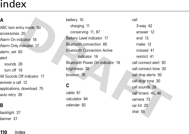 110indexindexAABC text entry mode  50accessories  20Alarm On indicator  18Alarm Only indicator  17alarm, set  83alertsounds  28turn off  19All Sounds Off indicator  17answer a call  12applications, download  75auto retry  39Bbacklight  37banner  37battery  10charging  11conserving  11, 87Battery Level indicator  17Bluetooth connection  85Bluetooth Connection Active indicator  18Bluetooth Power On indicator  18brightness  38browser  76Ccable  61calculator  84calendar  82call3-way  42answer  12end  13make  12missed  41restrict  41call connect alert  93call connect tone  30call drop alerts  92call drop tone  30call sounds  28call timers  45, 46camera  73car kit  20chat  55