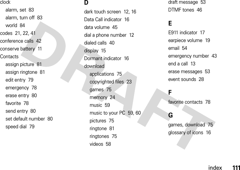 111indexclockalarm, set  83alarm, turn off  83world  84codes  21, 22, 41conference calls  42conserve battery  11Contactsassign picture  81assign ringtone  81edit entry  79emergency  78erase entry  80favorite  78send entry  80set default number  80speed dial  79Ddark touch screen  12, 16Data Call indicator  16data volume  45dial a phone number  12dialed calls  40display  15Dormant indicator  16downloadapplications  75copyrighted files  23games  75memory  24music  59music to your PC  59, 60pictures  75ringtone  81ringtones  75videos  58draft message  53DTMF tones  46EE911 indicator  17earpiece volume  19email  54emergency number  43end a call  13erase messages  53event sounds  28Ffavorite contacts  78Ggames, download  75glossary of icons  16