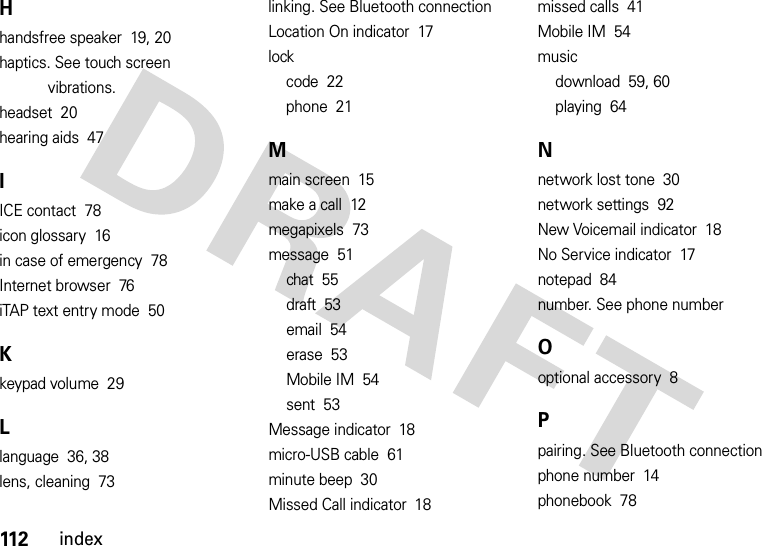 112indexHhandsfree speaker  19, 20haptics. See touch screen vibrations.headset  20hearing aids  47IICE contact  78icon glossary  16in case of emergency  78Internet browser  76iTAP text entry mode  50Kkeypad volume  29Llanguage  36, 38lens, cleaning  73linking. See Bluetooth connectionLocation On indicator  17lockcode  22phone  21Mmain screen  15make a call  12megapixels  73message  51chat  55draft  53email  54erase  53Mobile IM  54sent  53Message indicator  18micro-USB cable  61minute beep  30Missed Call indicator  18missed calls  41Mobile IM  54musicdownload  59, 60playing  64Nnetwork lost tone  30network settings  92New Voicemail indicator  18No Service indicator  17notepad  84number. See phone numberOoptional accessory  8Ppairing. See Bluetooth connectionphone number  14phonebook  78