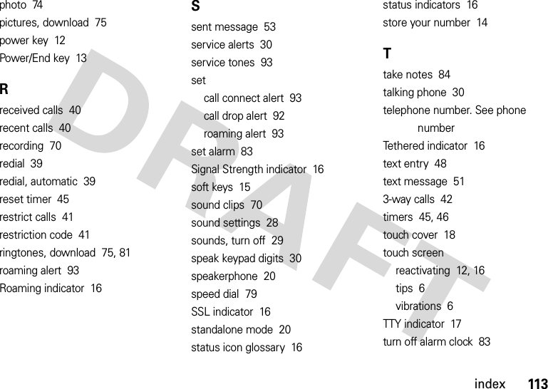 113indexphoto  74pictures, download  75power key  12Power/End key  13Rreceived calls  40recent calls  40recording  70redial  39redial, automatic  39reset timer  45restrict calls  41restriction code  41ringtones, download  75, 81roaming alert  93Roaming indicator  16Ssent message  53service alerts  30service tones  93setcall connect alert  93call drop alert  92roaming alert  93set alarm  83Signal Strength indicator  16soft keys  15sound clips  70sound settings  28sounds, turn off  29speak keypad digits  30speakerphone  20speed dial  79SSL indicator  16standalone mode  20status icon glossary  16status indicators  16store your number  14Ttake notes  84talking phone  30telephone number. See phone numberTethered indicator  16text entry  48text message  513-way calls  42timers  45, 46touch cover  18touch screenreactivating  12, 16tips  6vibrations  6TTY indicator  17turn off alarm clock  83