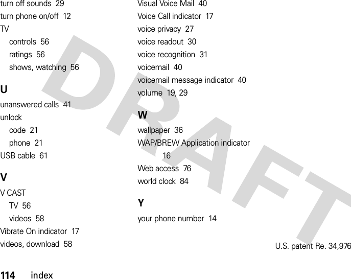 114indexturn off sounds  29turn phone on/off  12TVcontrols  56ratings  56shows, watching  56Uunanswered calls  41unlockcode  21phone  21USB cable  61VV CASTTV  56videos  58Vibrate On indicator  17videos, download  58Visual Voice Mail  40Voice Call indicator  17voice privacy  27voice readout  30voice recognition  31voicemail  40voicemail message indicator  40volume  19, 29Wwallpaper  36WAP/BREW Application indicator  16Web access  76world clock  84Yyour phone number  14U.S. patent Re. 34,976