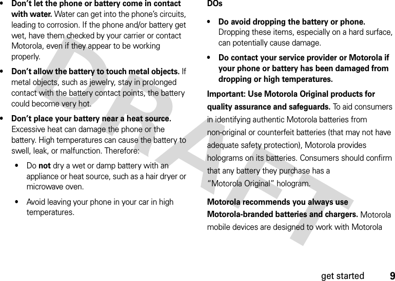 9get started• Don’t let the phone or battery come in contact with water. Water can get into the phone’s circuits, leading to corrosion. If the phone and/or battery get wet, have them checked by your carrier or contact Motorola, even if they appear to be working properly.• Don’t allow the battery to touch metal objects. If metal objects, such as jewelry, stay in prolonged contact with the battery contact points, the battery could become very hot.• Don’t place your battery near a heat source. Excessive heat can damage the phone or the battery. High temperatures can cause the battery to swell, leak, or malfunction. Therefore:•Do not dry a wet or damp battery with an appliance or heat source, such as a hair dryer or microwave oven.•Avoid leaving your phone in your car in high temperatures.DOs• Do avoid dropping the battery or phone. Dropping these items, especially on a hard surface, can potentially cause damage.• Do contact your service provider or Motorola if your phone or battery has been damaged from dropping or high temperatures.Important: Use Motorola Original products for quality assurance and safeguards. To aid consumers in identifying authentic Motorola batteries from non-original or counterfeit batteries (that may not have adequate safety protection), Motorola provides holograms on its batteries. Consumers should confirm that any battery they purchase has a “Motorola Original” hologram.Motorola recommends you always use Motorola-branded batteries and chargers. Motorola mobile devices are designed to work with Motorola 