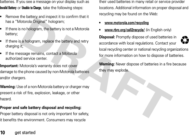 10get startedbatteries. If you see a message on your display such as Invalid Battery or Unable to Charge, take the following steps:•Remove the battery and inspect it to confirm that it has a “Motorola Original” hologram;•If there is no hologram, the battery is not a Motorola battery;•If there is a hologram, replace the battery and retry charging it;•If the message remains, contact a Motorola authorized service center.Important: Motorola’s warranty does not cover damage to the phone caused by non-Motorola batteries and/or chargers.Warning: Use of a non-Motorola battery or charger may present a risk of fire, explosion, leakage, or other hazard.Proper and safe battery disposal and recycling: Proper battery disposal is not only important for safety, it benefits the environment. Consumers may recycle their used batteries in many retail or service provider locations. Additional information on proper disposal and recycling may be found on the Web:•www.motorola.com/recycling•www.rbrc.org/call2recycle/ (inEnglishonly)Disposal: Promptly dispose of used batteries in accordance with local regulations. Contact your local recycling center or national recycling organizations for more information on how to dispose of batteries.Warning: Never dispose of batteries in a fire because they may explode.032375o