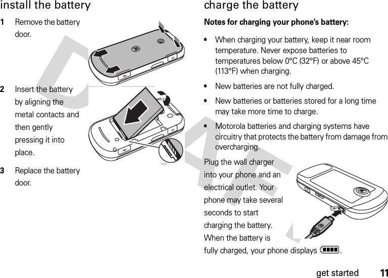 11get startedinstall the battery  1Remove the battery door.2Insert the battery by aligning the metal contacts and then gently pressing it into place.3Replace the battery door.charge the batteryNotes for charging your phone’s battery:•When charging your battery, keep it near room temperature. Never expose batteries to temperatures below 0°C (32°F) or above 45°C (113°F) when charging.•New batteries are not fully charged.•New batteries or batteries stored for a long time may take more time to charge.•Motorola batteries and charging systems have circuitry that protects the battery from damage from overcharging.Plug the wall charger into your phone and an electrical outlet. Your phone may take several seconds to start charging the battery. When the battery is fully charged, your phone displays N.